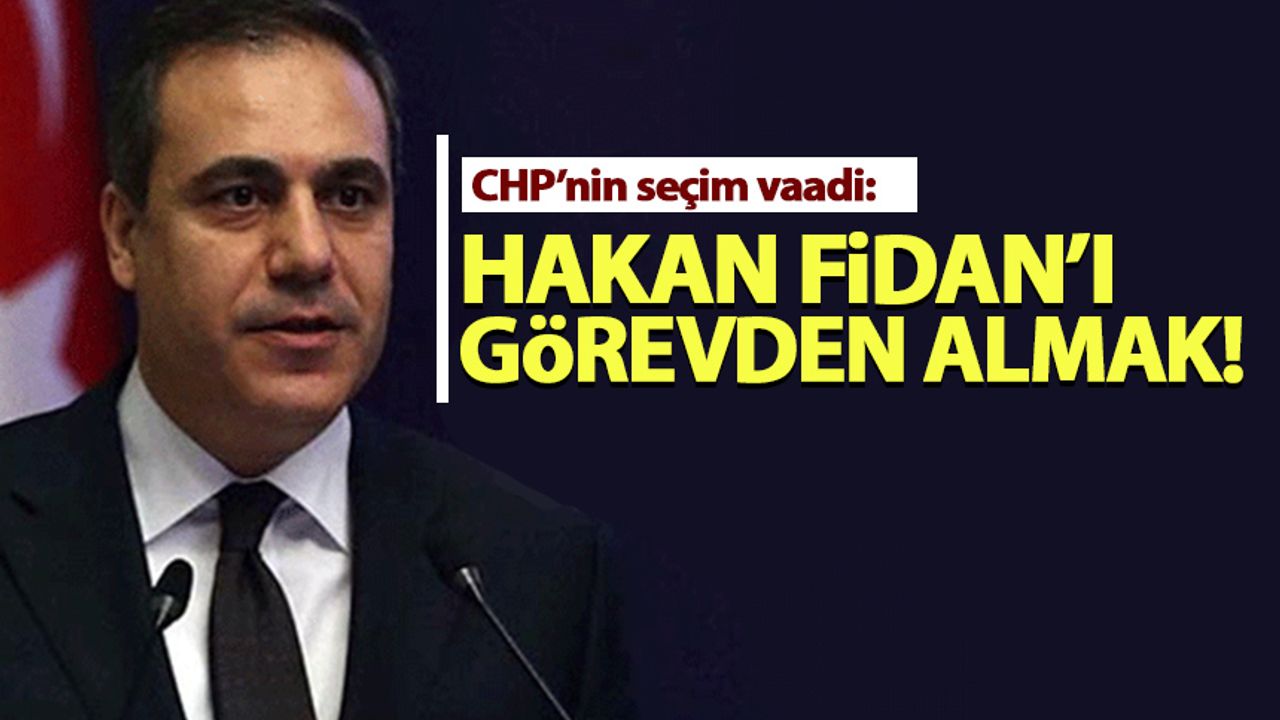 CHP'nin seçim vaadi: Hakan Fidan'ı görevden alacağız