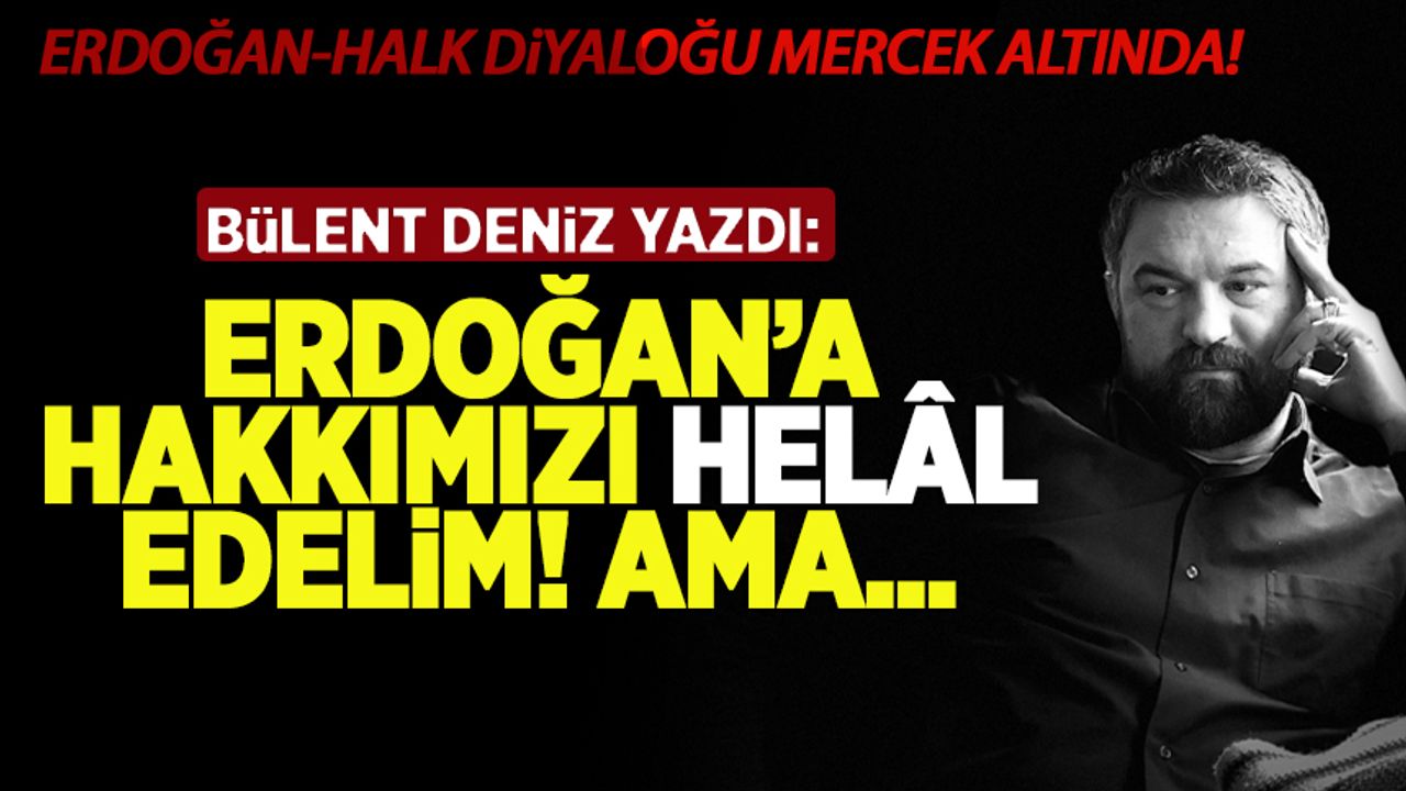 Bülent Deniz yazdı: Erdoğan'a hakkımızı helâl edelim! Ama...