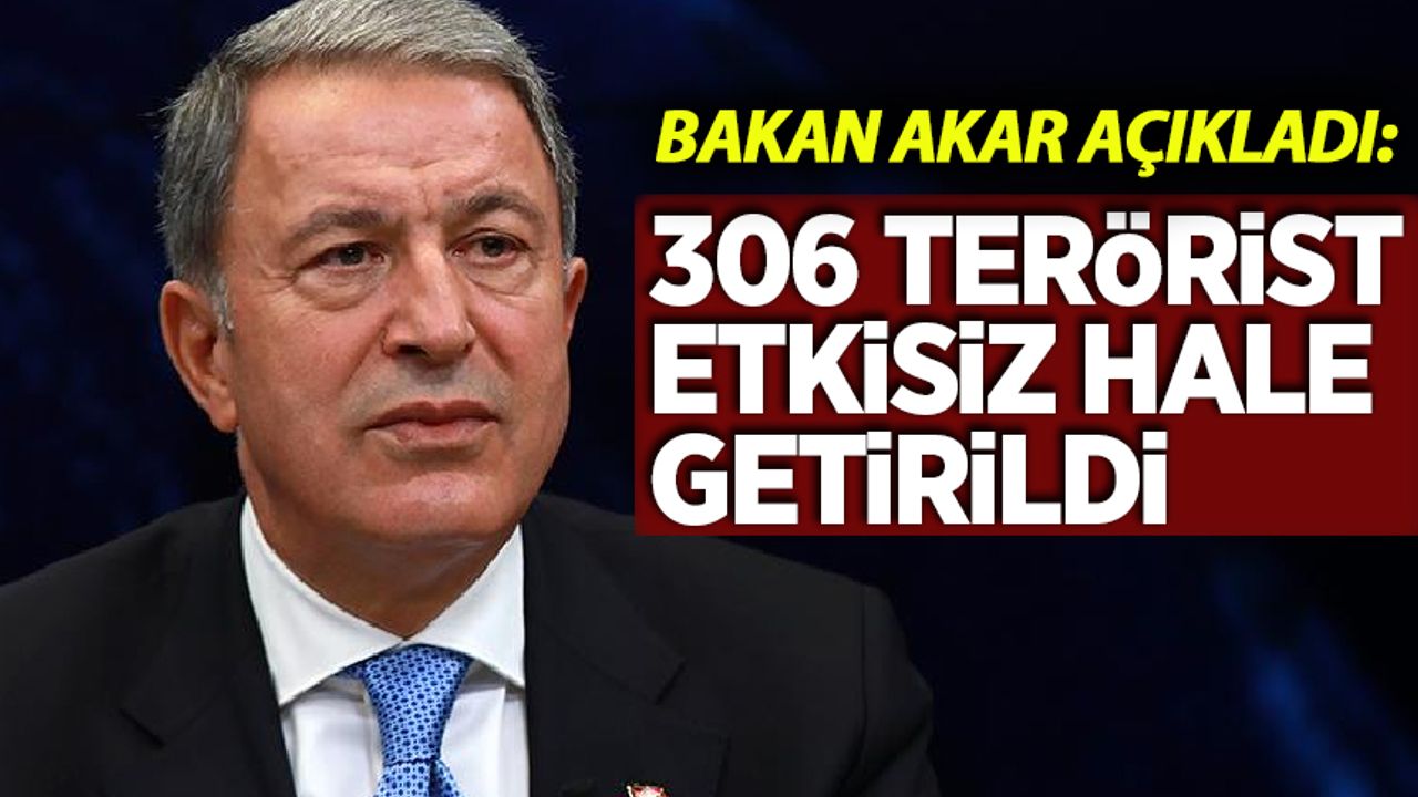 Bakan Akar açıkladı: 306 terörist etkisiz hale getirildi!