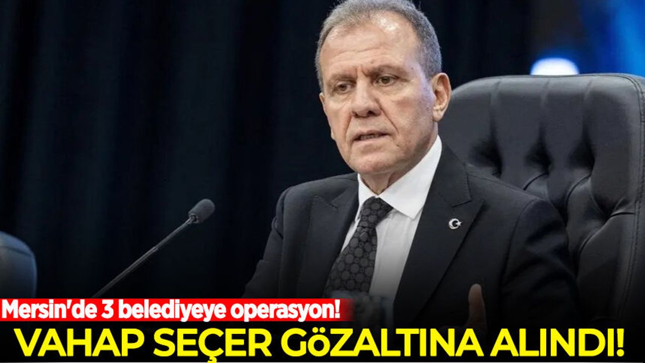 Mersin'de 3 belediyeye operasyon: Vahap Seçer ve 2 belediye başkanı gözaltında