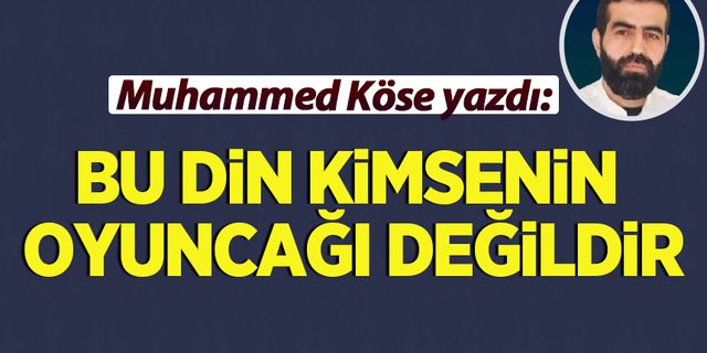 Muhammed Köse yazdı: Bu din kimsenin oyuncağı değildir