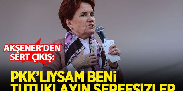 Akşener: Eğer ben PKK'lıysam derhal beni tutuklayın şerefsizler