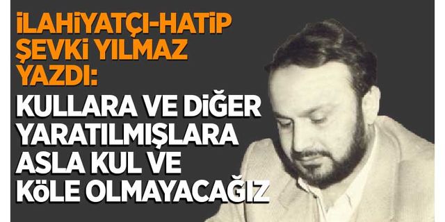 Şevki Yılmaz yazdı: Kullara ve diğer yaratılmışlara asla kul ve köle olmayacağız!