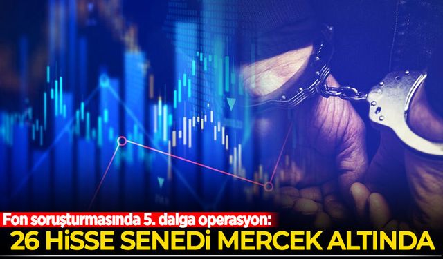 Fon soruşturmasında 5. dalga operasyon: 26 hisse senedi inceleniyor