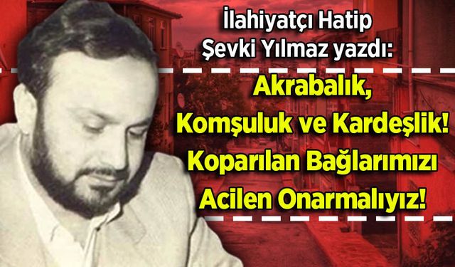 Şevki Yılmaz yazdı: Akrabalık, Komşuluk ve Kardeşlik! Koparılan Bağlarımızı Acilen Onarmalıyız!