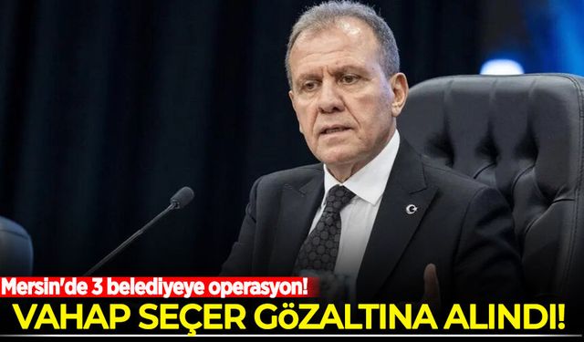 Mersin'de 3 belediyeye operasyon: Vahap Seçer ve 2 belediye başkanı gözaltında