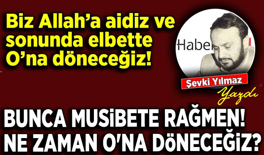 Şevki Yılmaz yazdı: Bunca musibete rağmen! Ne zaman O'na döneceğiz?