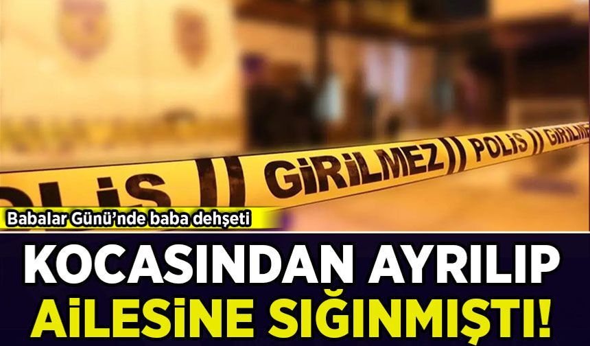 Babalar Günü'nde baba dehşeti: Kocasından ayrılıp ailesine sığınmıştı!