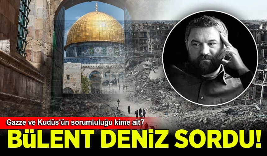 Bülent Deniz sordu: Gazze ve Kudüs'ün sorumluluğu kime ait?