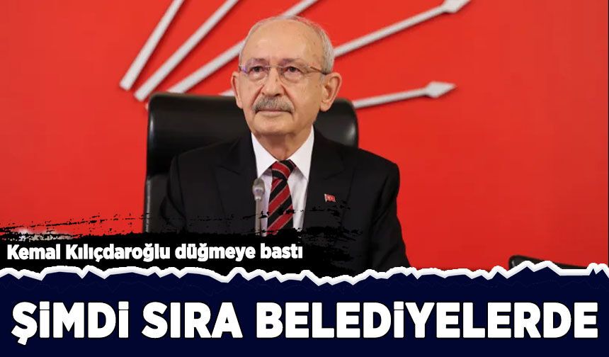 Kemal Kılıçdaroğlu düğmeye bastı: Şimdi sıra belediyelerde!