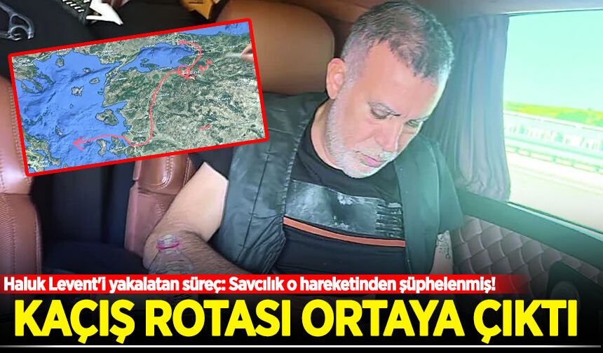 Haluk Levent'i yakalatan süreç: Kaçış rotası ortaya çıktı