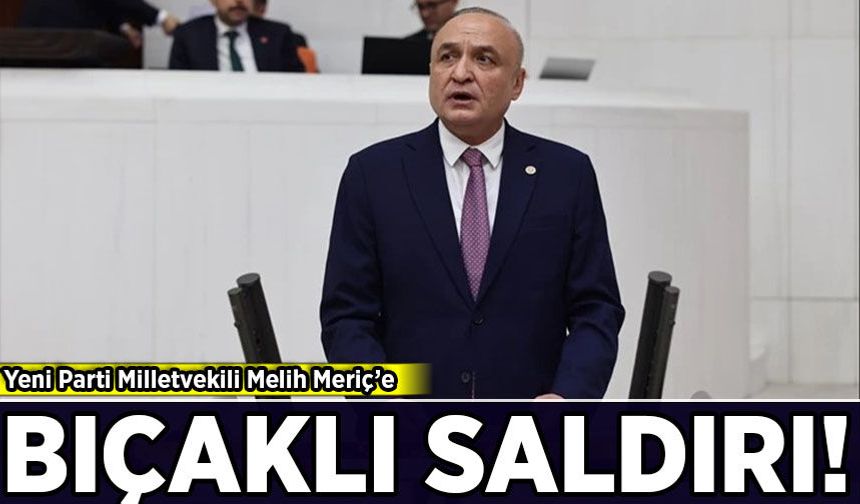 Yeni Parti Milletvekili Melih Meriç bıçaklı saldırıya uğradı